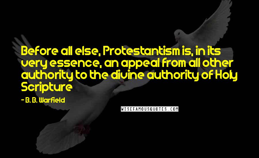 B. B. Warfield Quotes: Before all else, Protestantism is, in its very essence, an appeal from all other authority to the divine authority of Holy Scripture