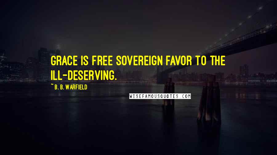 B. B. Warfield Quotes: Grace is free sovereign favor to the ill-deserving.