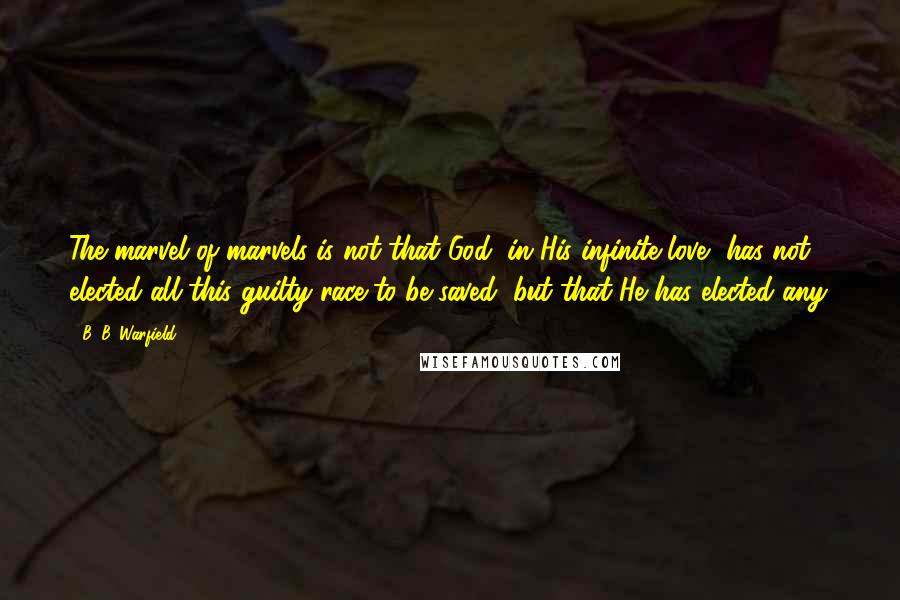 B. B. Warfield Quotes: The marvel of marvels is not that God, in His infinite love, has not elected all this guilty race to be saved, but that He has elected any.