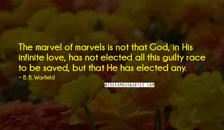 B. B. Warfield Quotes: The marvel of marvels is not that God, in His infinite love, has not elected all this guilty race to be saved, but that He has elected any.