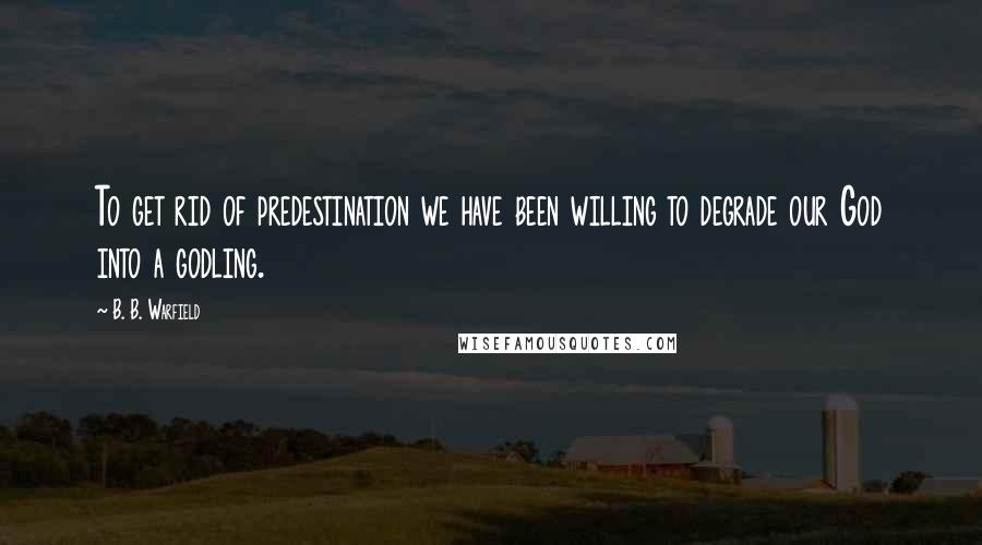 B. B. Warfield Quotes: To get rid of predestination we have been willing to degrade our God into a godling.