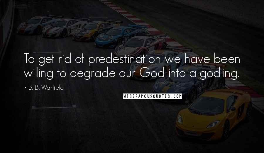 B. B. Warfield Quotes: To get rid of predestination we have been willing to degrade our God into a godling.