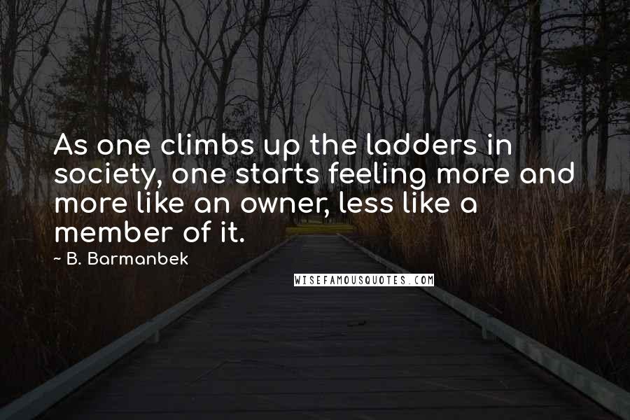 B. Barmanbek Quotes: As one climbs up the ladders in society, one starts feeling more and more like an owner, less like a member of it.