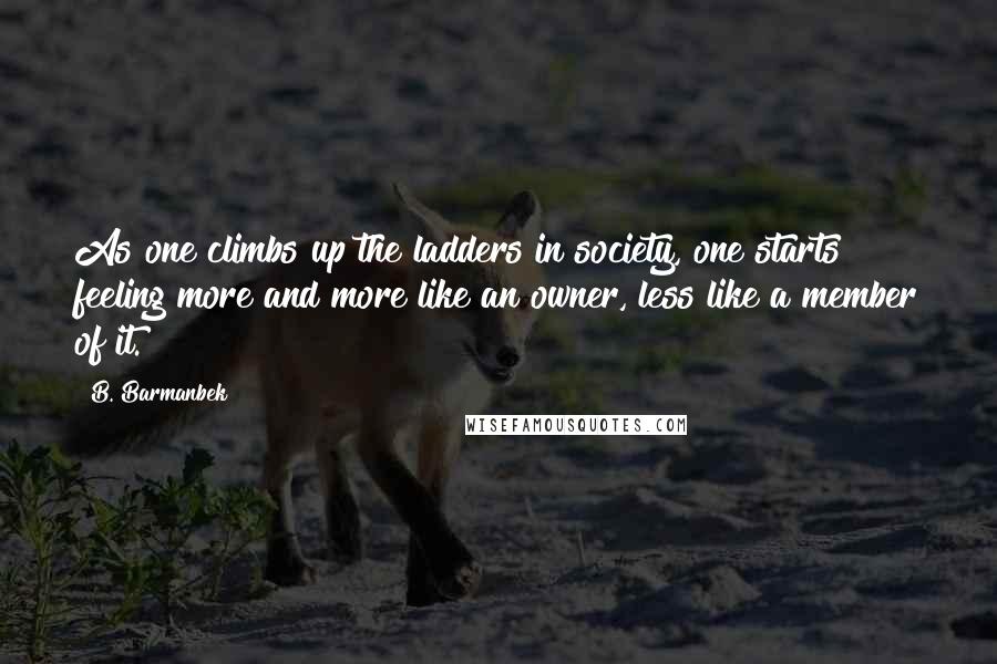 B. Barmanbek Quotes: As one climbs up the ladders in society, one starts feeling more and more like an owner, less like a member of it.