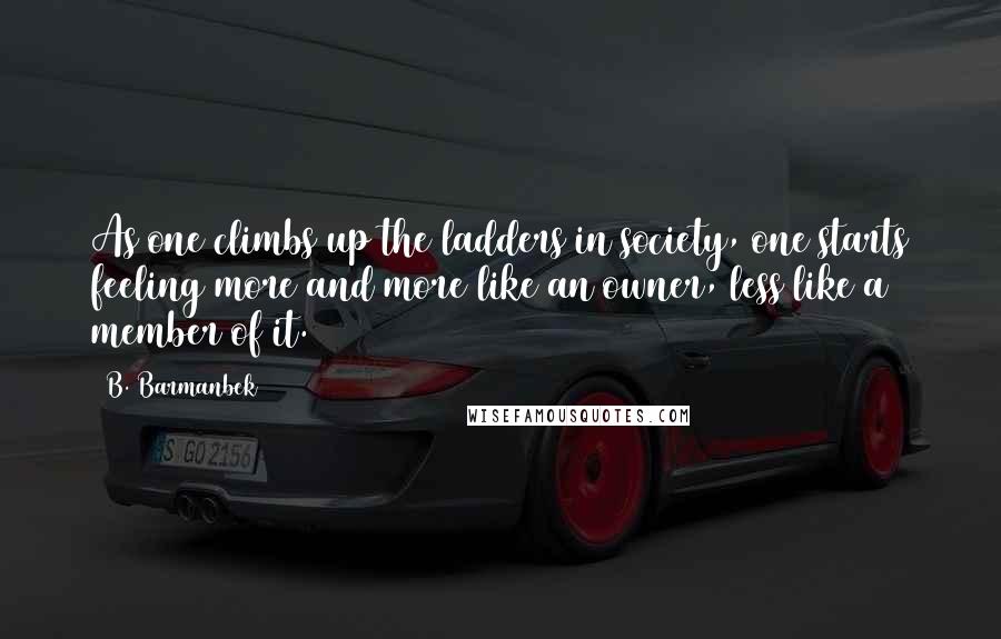 B. Barmanbek Quotes: As one climbs up the ladders in society, one starts feeling more and more like an owner, less like a member of it.