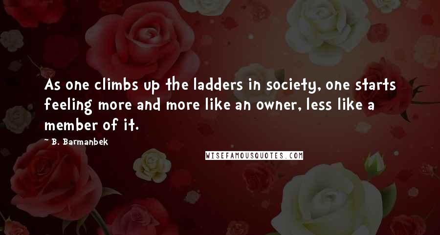 B. Barmanbek Quotes: As one climbs up the ladders in society, one starts feeling more and more like an owner, less like a member of it.