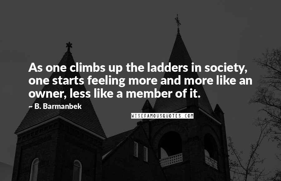 B. Barmanbek Quotes: As one climbs up the ladders in society, one starts feeling more and more like an owner, less like a member of it.