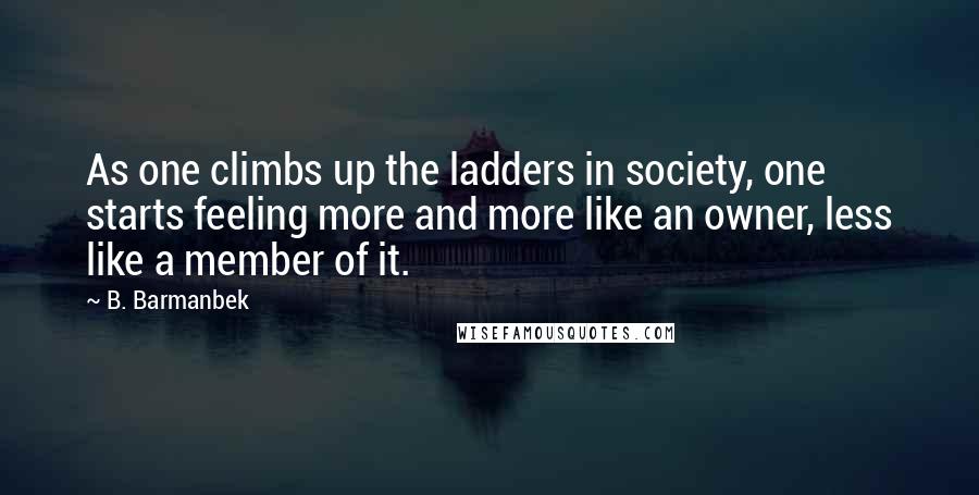 B. Barmanbek Quotes: As one climbs up the ladders in society, one starts feeling more and more like an owner, less like a member of it.