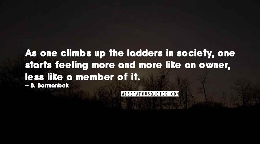 B. Barmanbek Quotes: As one climbs up the ladders in society, one starts feeling more and more like an owner, less like a member of it.