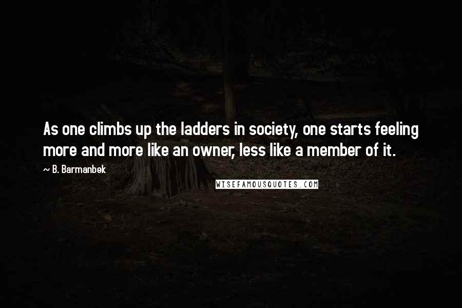 B. Barmanbek Quotes: As one climbs up the ladders in society, one starts feeling more and more like an owner, less like a member of it.