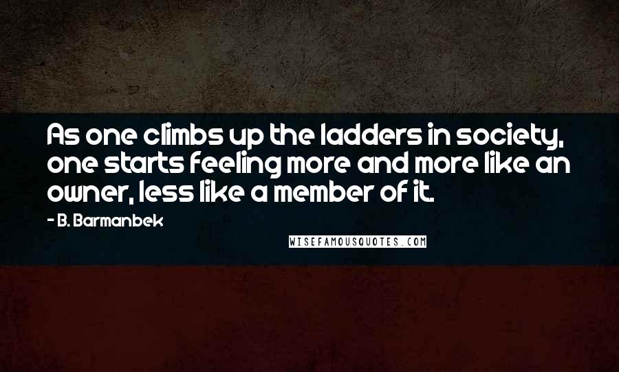 B. Barmanbek Quotes: As one climbs up the ladders in society, one starts feeling more and more like an owner, less like a member of it.