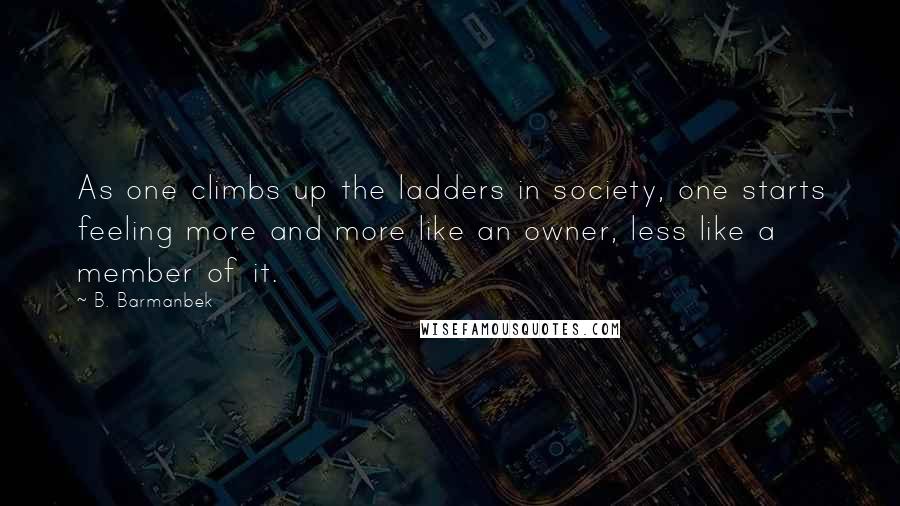 B. Barmanbek Quotes: As one climbs up the ladders in society, one starts feeling more and more like an owner, less like a member of it.