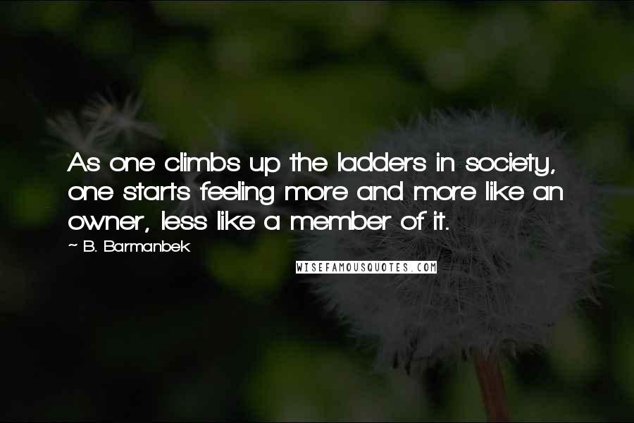 B. Barmanbek Quotes: As one climbs up the ladders in society, one starts feeling more and more like an owner, less like a member of it.