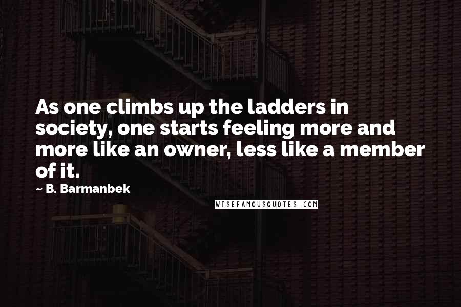 B. Barmanbek Quotes: As one climbs up the ladders in society, one starts feeling more and more like an owner, less like a member of it.