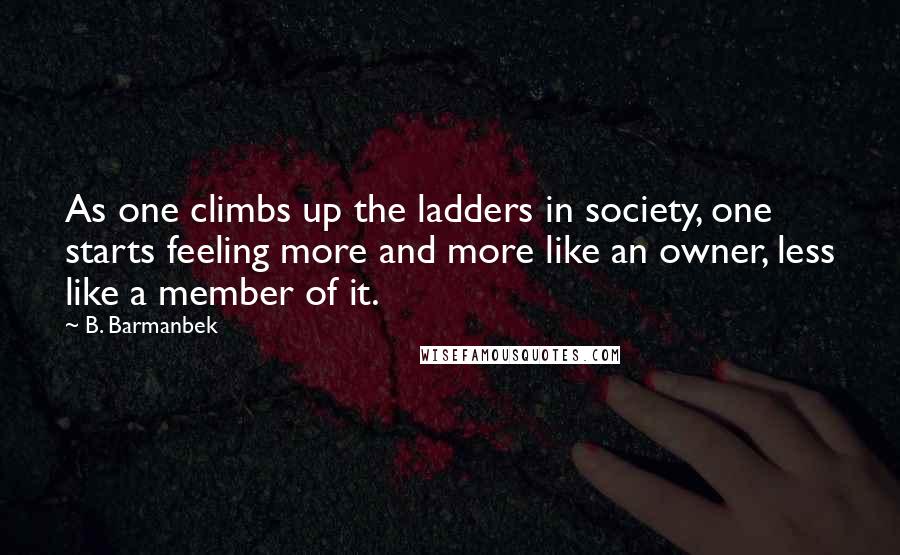 B. Barmanbek Quotes: As one climbs up the ladders in society, one starts feeling more and more like an owner, less like a member of it.