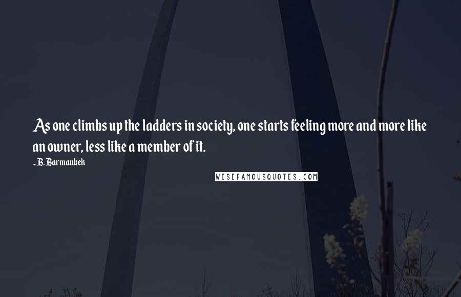 B. Barmanbek Quotes: As one climbs up the ladders in society, one starts feeling more and more like an owner, less like a member of it.