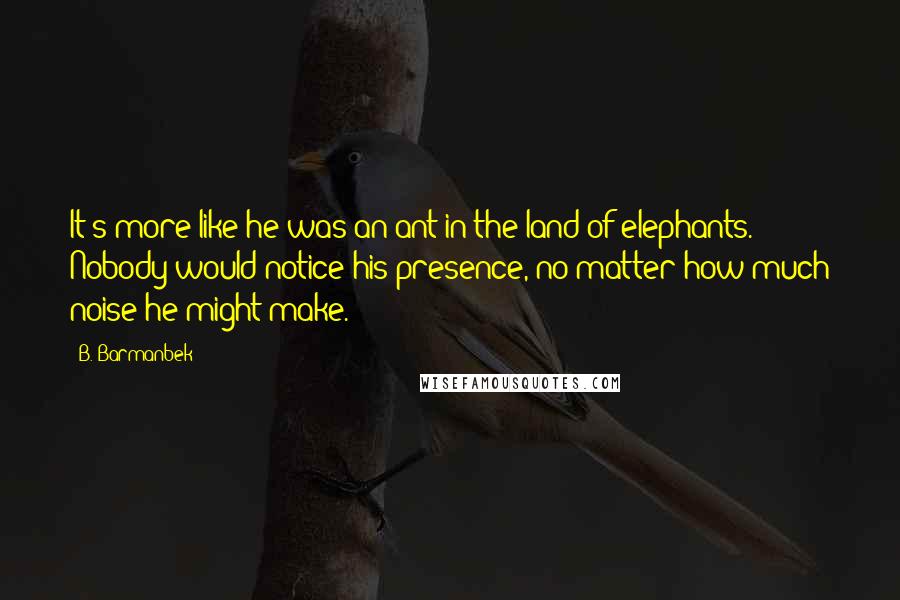 B. Barmanbek Quotes: It's more like he was an ant in the land of elephants. Nobody would notice his presence, no matter how much noise he might make.