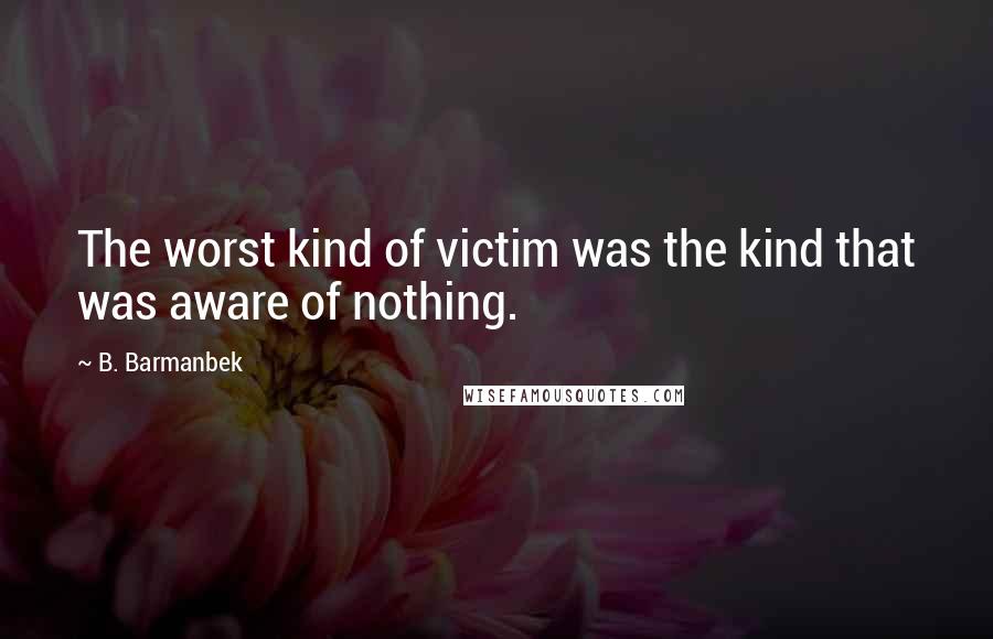 B. Barmanbek Quotes: The worst kind of victim was the kind that was aware of nothing.