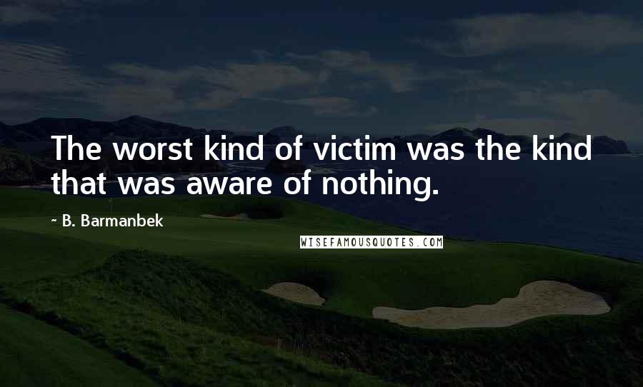 B. Barmanbek Quotes: The worst kind of victim was the kind that was aware of nothing.