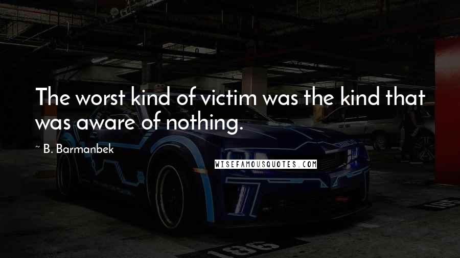 B. Barmanbek Quotes: The worst kind of victim was the kind that was aware of nothing.