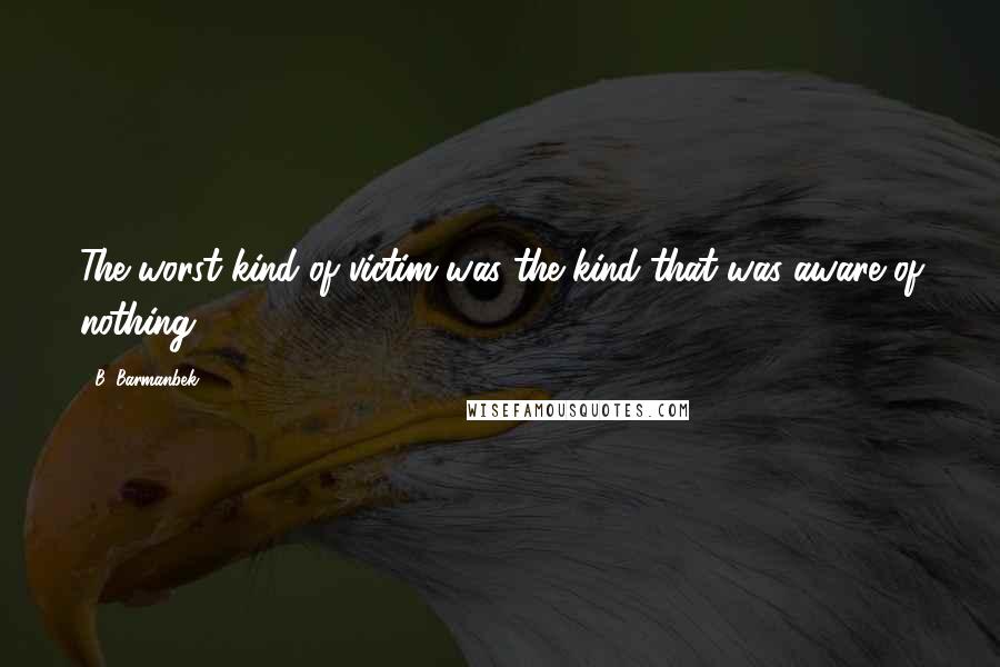 B. Barmanbek Quotes: The worst kind of victim was the kind that was aware of nothing.