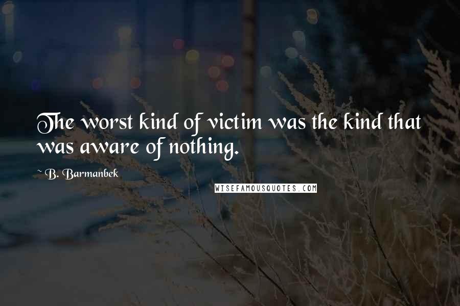 B. Barmanbek Quotes: The worst kind of victim was the kind that was aware of nothing.