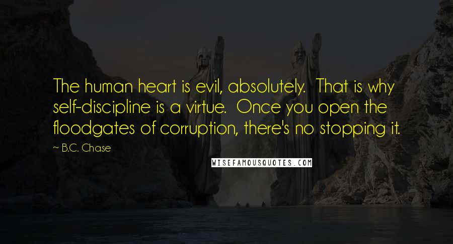 B.C. Chase Quotes: The human heart is evil, absolutely. That is why self-discipline is a virtue. Once you open the floodgates of corruption, there's no stopping it.