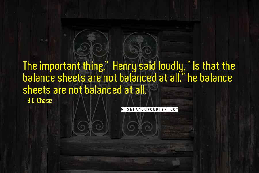 B.C. Chase Quotes: The important thing," Henry said loudly, "Is that the balance sheets are not balanced at all."he balance sheets are not balanced at all.