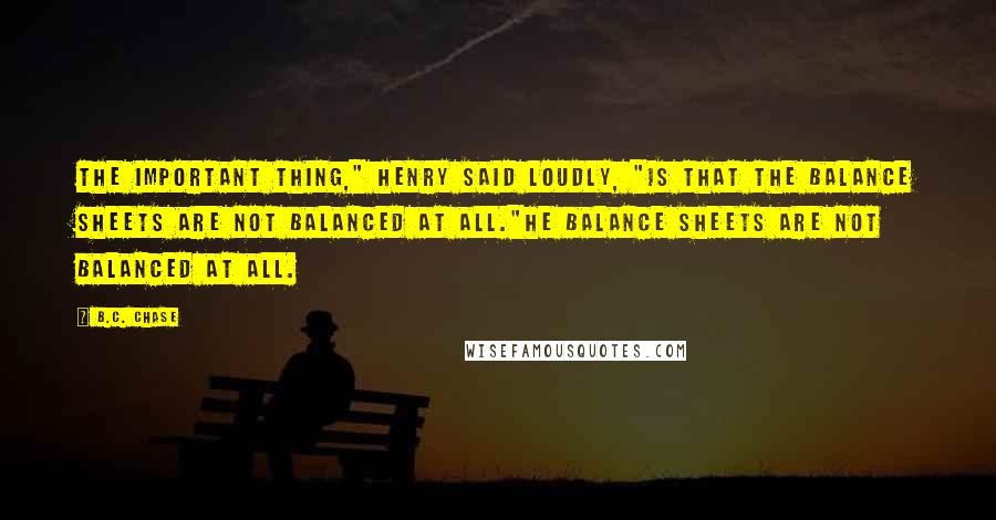 B.C. Chase Quotes: The important thing," Henry said loudly, "Is that the balance sheets are not balanced at all."he balance sheets are not balanced at all.