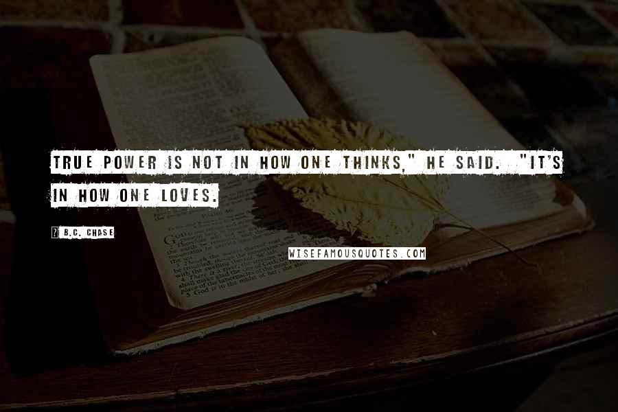 B.C. Chase Quotes: True power is not in how one thinks," he said.  "It's in how one loves.