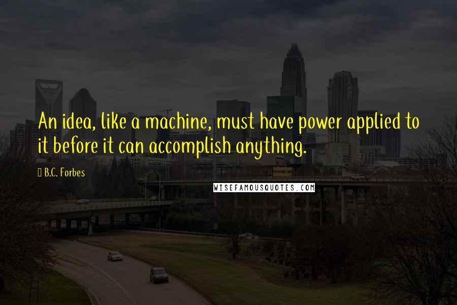 B.C. Forbes Quotes: An idea, like a machine, must have power applied to it before it can accomplish anything.