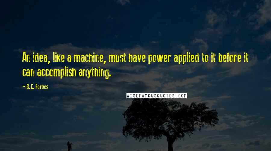 B.C. Forbes Quotes: An idea, like a machine, must have power applied to it before it can accomplish anything.
