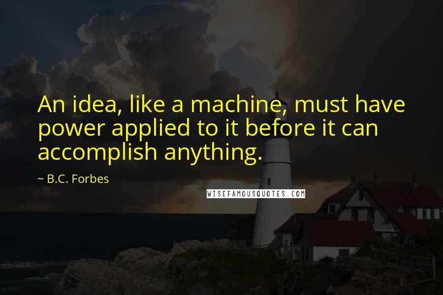 B.C. Forbes Quotes: An idea, like a machine, must have power applied to it before it can accomplish anything.