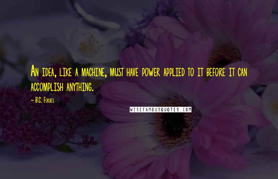 B.C. Forbes Quotes: An idea, like a machine, must have power applied to it before it can accomplish anything.