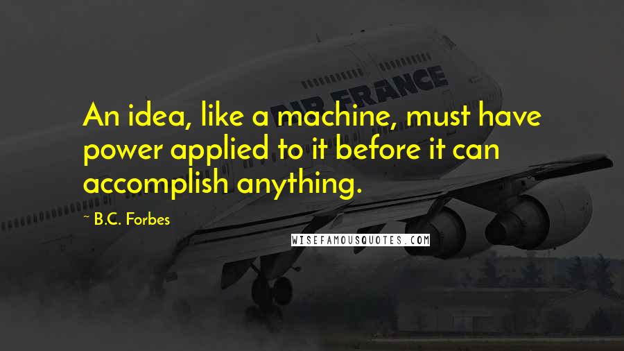 B.C. Forbes Quotes: An idea, like a machine, must have power applied to it before it can accomplish anything.