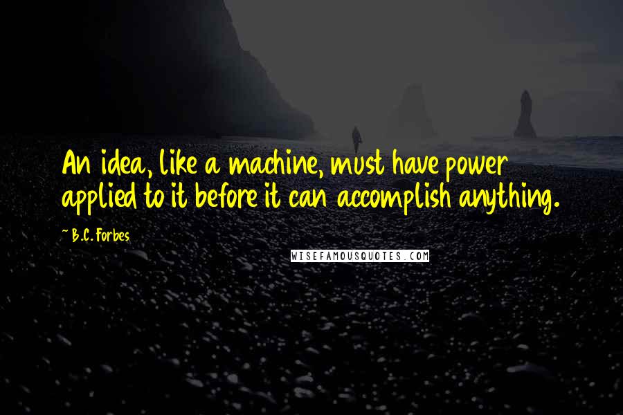 B.C. Forbes Quotes: An idea, like a machine, must have power applied to it before it can accomplish anything.