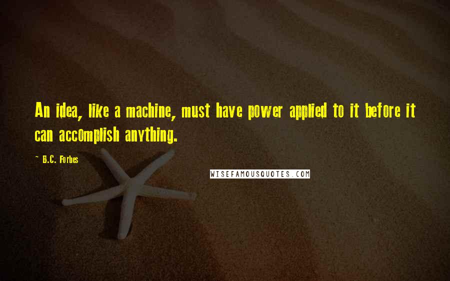 B.C. Forbes Quotes: An idea, like a machine, must have power applied to it before it can accomplish anything.