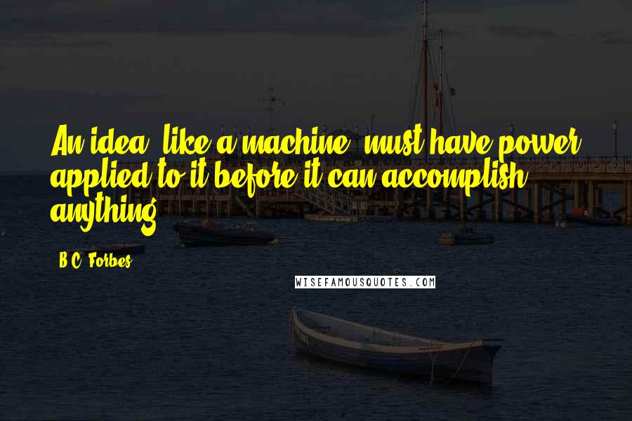 B.C. Forbes Quotes: An idea, like a machine, must have power applied to it before it can accomplish anything.