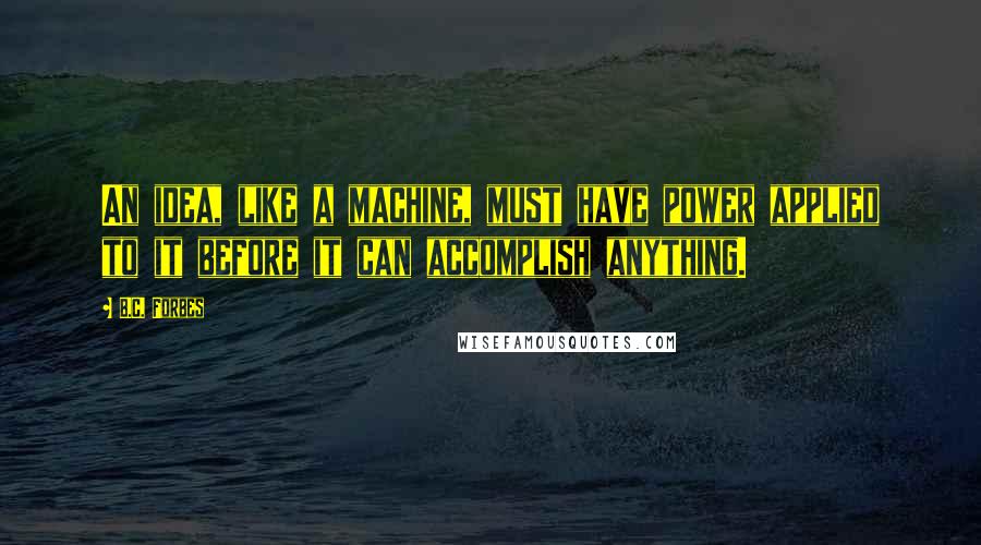 B.C. Forbes Quotes: An idea, like a machine, must have power applied to it before it can accomplish anything.