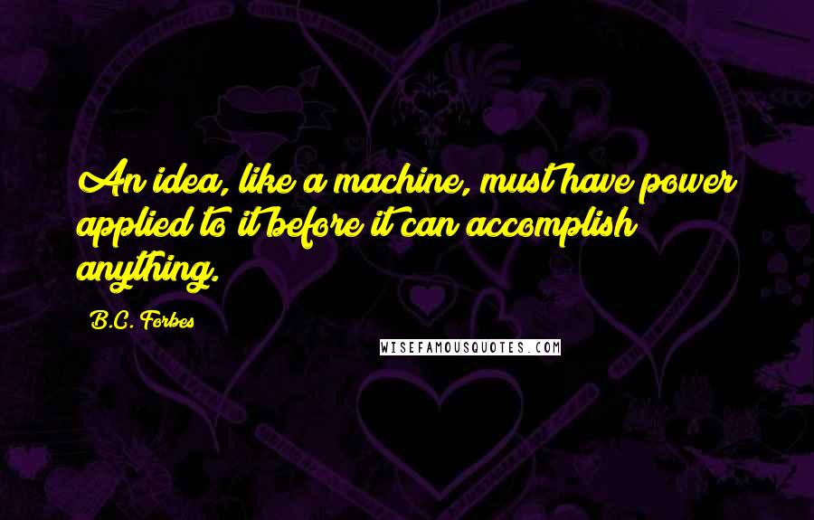 B.C. Forbes Quotes: An idea, like a machine, must have power applied to it before it can accomplish anything.