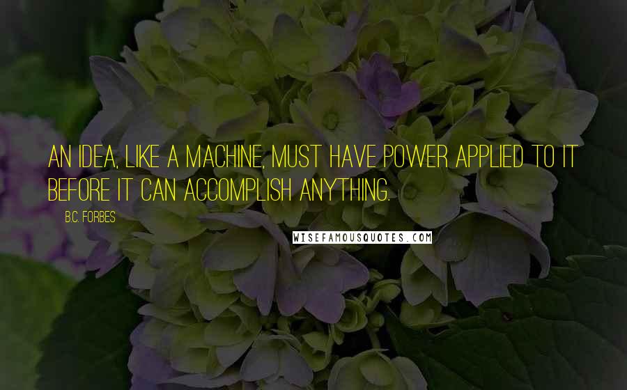 B.C. Forbes Quotes: An idea, like a machine, must have power applied to it before it can accomplish anything.