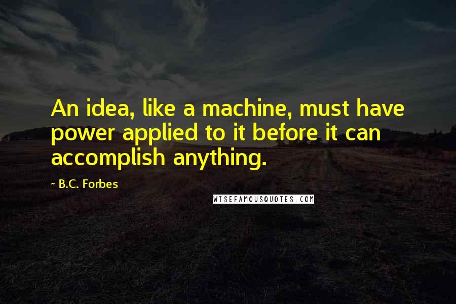 B.C. Forbes Quotes: An idea, like a machine, must have power applied to it before it can accomplish anything.