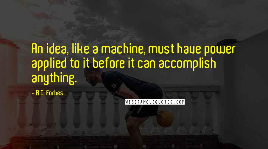 B.C. Forbes Quotes: An idea, like a machine, must have power applied to it before it can accomplish anything.