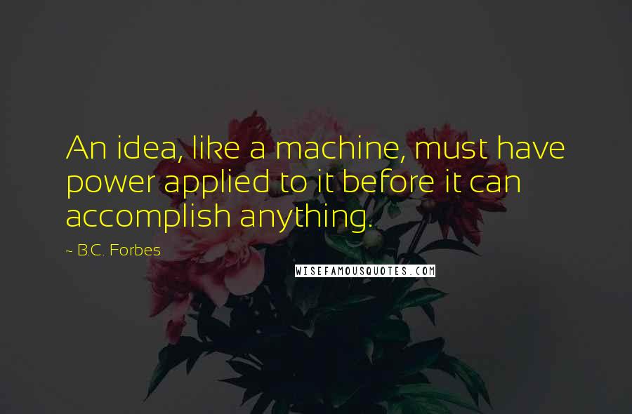 B.C. Forbes Quotes: An idea, like a machine, must have power applied to it before it can accomplish anything.