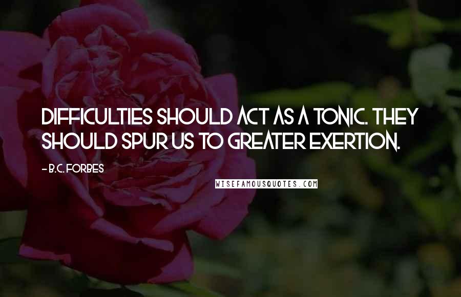 B.C. Forbes Quotes: Difficulties should act as a tonic. They should spur us to greater exertion.