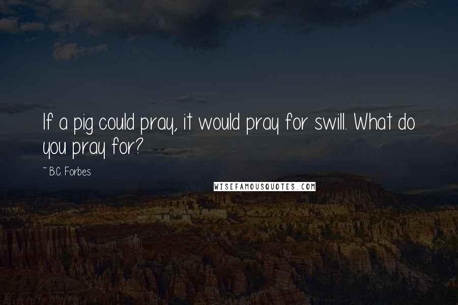 B.C. Forbes Quotes: If a pig could pray, it would pray for swill. What do you pray for?