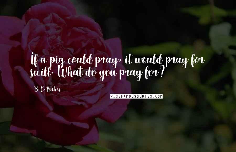 B.C. Forbes Quotes: If a pig could pray, it would pray for swill. What do you pray for?