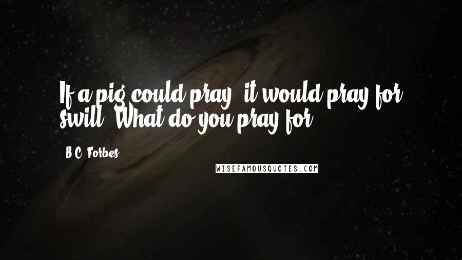 B.C. Forbes Quotes: If a pig could pray, it would pray for swill. What do you pray for?