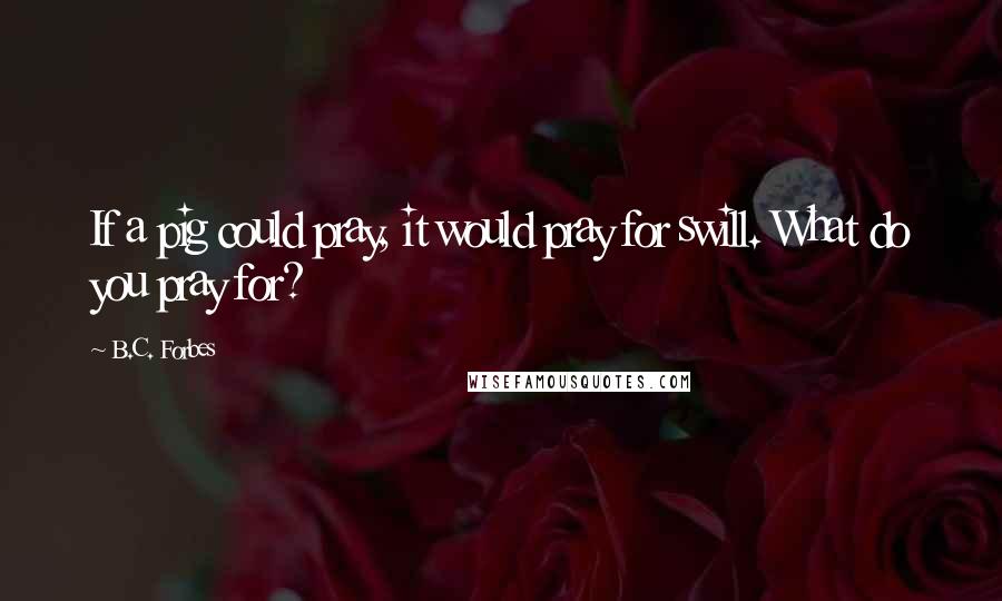 B.C. Forbes Quotes: If a pig could pray, it would pray for swill. What do you pray for?