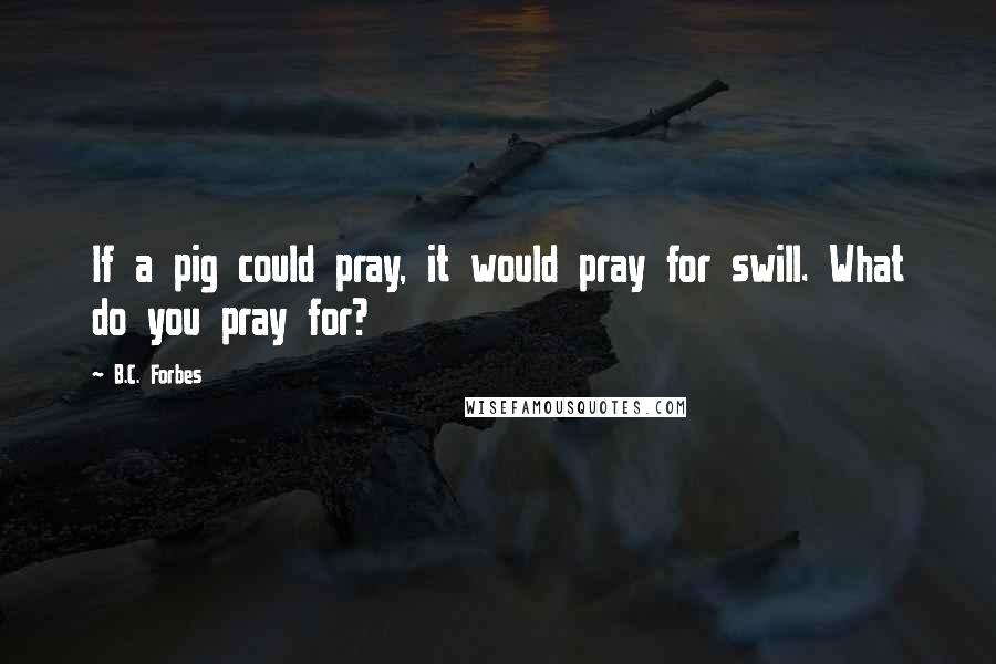 B.C. Forbes Quotes: If a pig could pray, it would pray for swill. What do you pray for?